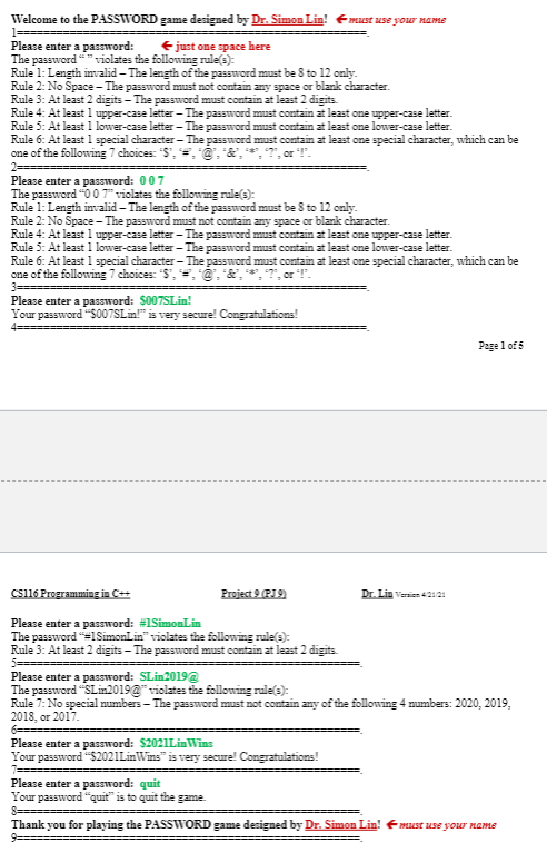 Welcome to the PASSWORD game designed by Dr. Simon Lin! Emust use your name
1==
Please enter a password:
The password" violates the following rules):
Rule 1: Length invalid - The length of the password must be 8 to 12 only.
Rule 2: No Space- The password must not contain any space or blark character.
Rule 3: At least 2 digits - The password must contain at least 2 digits.
Rule 4: At least 1 upper-case letter - The password must contain at least one upper-case letter.
Rule 5: At least 1 lower-case letter - The password must contain at least one lower-case letter.
Rule 6: At least 1 special character- The password must contain at least one special character, which can be
one of the following 7 choices: "S', =, @, &,
€just one space here
, or !".
2==
Please enter a password: 007
The password "0 0 7" violates the following rule(s):
Rule 1: Length invalid - The length of the password must be 8 to 12 only.
Rule 2: No Space - The password must not contain any space or blank character.
Rule 4: At least 1 upper-case letter -The password must contain at least one upper-case letter.
Rule 5: At least 1 lower-case letter - The password must contain at least one lower-case letter.
Rule 6: At least l special character- The password must contain at least one special character, which can be
one of the following 7 choices: "S", =,@, &,*,7", or T.
Please enter a password: $007SLin!
Your password "S007SLin!" is very secure! Congratulations!
Page l of 5
csi16 Programming in C++
Project 9 (RI9)
Dr. Lin vernien 42121
Please enter a password: #1SimonLin
The password =1SimonLin" violates the following rule(s):
Rule 3: At least 2 digits - The password must contain at least 2 digits.
Please enter a password: SLin2019@
The password "SLin2019@" violates the following rule(s):
Rule 7: No special numbers - The password must not contain any of the following 4 mumbers: 2020, 2019,
2018, or 2017.
6====
Please enter a password: $2021LimWins
Your password "S2021LinWins" is very secure! Congratulations!
Please enter a password: quit
Your password "quit" is to quit the game.
8===
Thank you for playing the PASSWORD game designed by Dr. Simon Lin!
must use your name
