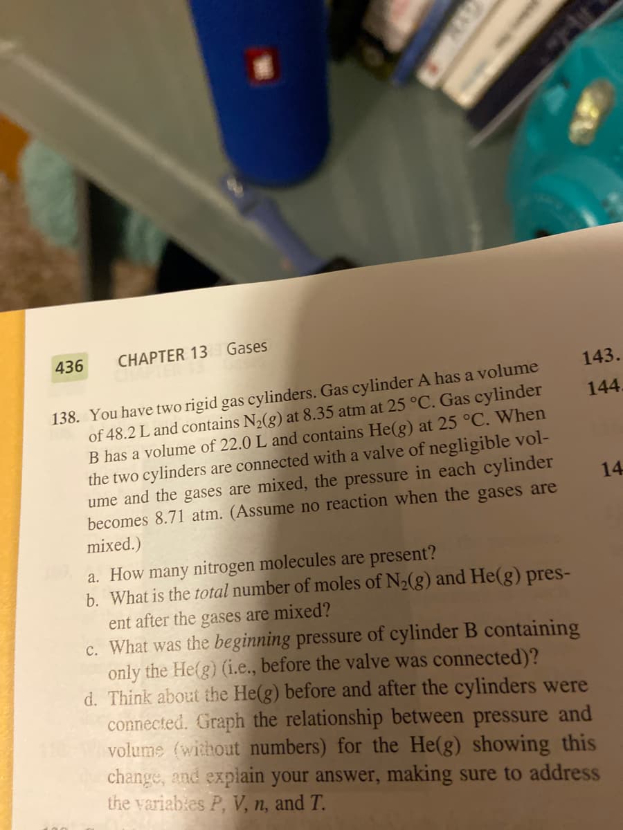 436
CHAP
1
138. You have two rigid gas cylinders. Gas cylinder A has a volume
of 48.2 L and contains N2(g) at 8.35 atm at 25 °C. Gas cylinder
B has a volume of 22.0 L and contains He(g) at 25 °C. When
the two cylinders are connected with a valve of negligible vol-
ume and the gases are mixed, the pressure in each cylinder
becomes 8.71 atm. (Assume no reaction when the gases are
mixed.)
a. How many nitrogen molecules are present?
b. What is the total number of moles of N2(g) and He(g) pres-
ent after the gases are mixed?
c. What was the beginning pressure of cylinder B containing
only the He(g) (i.e., before the valve was connected)?
lindors were
