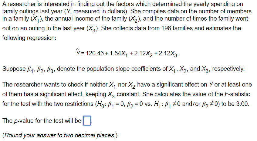 A researcher is interested in finding out the factors which determined the yearly spending on
family outings last year (Y, measured in dollars). She compiles data on the number of members
in a family (X₁), the annual income of the family (X₂), and the number of times the family went
out on an outing in the last year (X3). She collects data from 196 families and estimates the
following regression:
Y=120.45 +1.54X₁ +2.12X₂ +2.12X3.
Suppose B₁, B₂, B3, denote the population slope coefficients of X₁, X₂, and X3, respectively.
The researcher wants to check if neither X₁ nor X₂ have a significant effect on Y or at least one
of them has a significant effect, keeping X3 constant. She calculates the value of the F-statistic
for the test with the two restrictions (H: B₁ = 0, B₂ = 0 vs. H₁: B₁ ‡0 and/or ₂ #0) to be 3.00.
The p-value for the test will be
(Round your answer to two decimal places.)