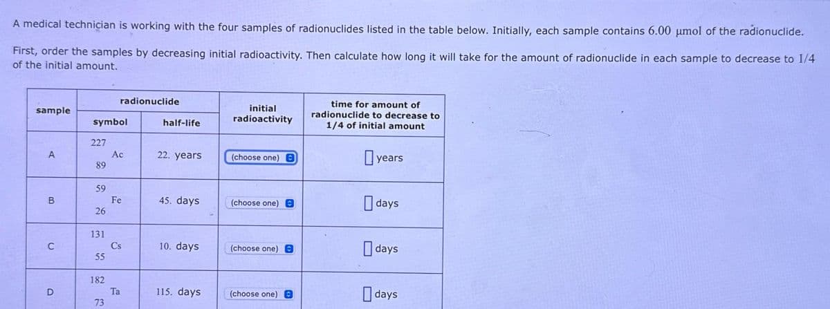 A medical technician is working with the four samples of radionuclides listed in the table below. Initially, each sample contains 6.00 umol of the radionuclide.
First, order the samples by decreasing initial radioactivity. Then calculate how long it will take for the amount of radionuclide in each sample to decrease to 1/4
of the initial amount.
sample
A
B
C
D
symbol
227
89
59
26
131
55
182
radionuclide
73
Ac
Fe
Cs
Ta
half-life
22. years
45. days
10. days
115. days
initial
radioactivity
(choose one) C
(choose one) O
(choose one) C
(choose one) O
time for amount of
radionuclide to decrease to
1/4 of initial amount
years
days
days
days