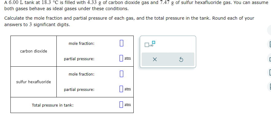 A 6.00 L tank at 18.3 °C is filled with 4.33 g of carbon dioxide gas and 7.47 g of sulfur hexafluoride gas. You can assume
both gases behave as ideal gases under these conditions.
Calculate the mole fraction and partial pressure of each gas, and the total pressure in the tank. Round each of your
answers to 3 significant digits.
carbon dioxide
sulfur hexafluoride
mole fraction:
partial pressure:
mole fraction:
partial pressure:
Total pressure in tank:
1
atm
0
atm
atm
☐
x10
X
S
0
G
