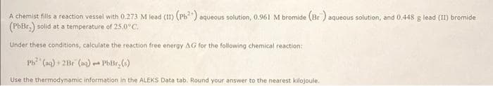 A chemist fills a reaction vessel with 0.273 M lead (II) (Pb²") aqueous solution, 0.961 M bromide (Br) aqueous solution, and 0.448 g lead (II) bromide
(PbBr.) solid at a temperature of 25.0°C.
Under these conditions, calculate the reaction free energy AG for the following chemical reaction:
Pb (aq) + 2Br (aq) PbBr₂(s)
1
Use the thermodynamic information in the ALEKS Data tab. Round your answer to the nearest kilojoule.