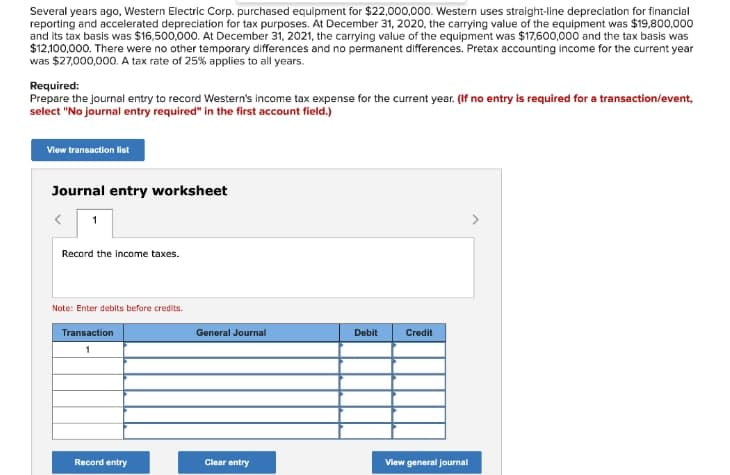 Several years ago, Western Electric Corp. purchased equipment for $22,000,000. Western uses straight-line depreciation for financial
reporting and accelerated depreciation for tax purposes. At December 31, 2020, the carrying value of the equipment was $19,800,000
and its tax basis was $16,500,000. At December 31, 2021, the carrying value of the equipment was $17,600,000 and the tax basis was
$12,100,000. There were no other temporary differences and no permanent differences. Pretax accounting income for the current year
was $27,000,000. A tax rate of 25% applies to all years.
Required:
Prepare the journal entry to record Western's income tax expense for the current year. (If no entry is required for a transaction/event,
select "No journal entry required" in the first account field.)
View transaction list
Journal entry worksheet
Record the income taxes.
Note: Enter debits before credits.
Transaction
General Journal
Debit
Credit
Record entry
Clear entry
View general journal
