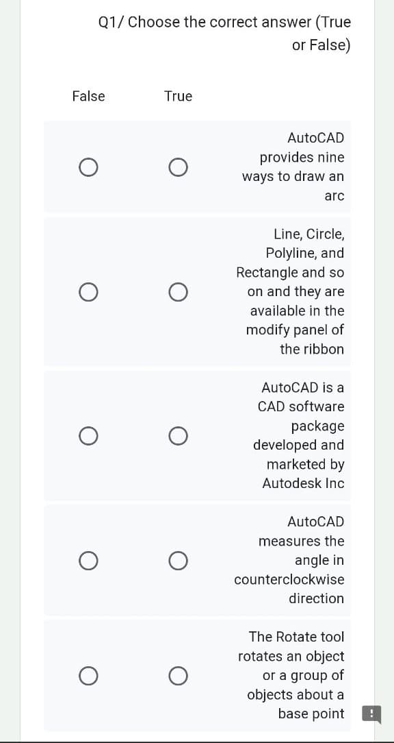 Q1/ Choose the correct answer (True
or False)
False
O
O
True
AutoCAD
provides nine
ways to draw an
arc
Line, Circle,
Polyline, and
Rectangle and so
on and they are
available in the
modify panel of
the ribbon
AutoCAD is a
CAD software
package
developed and
marketed by
Autodesk Inc
AutoCAD
measures the
angle in
counterclockwise
direction
The Rotate tool
rotates an object
or a group of
objects about a
base point