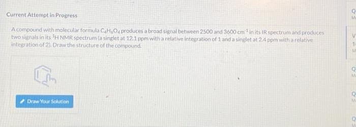 Current Attempt in Progress
A compound with molecular formula C4H8O4 produces a broad signal between 2500 and 3600 cm³ in its IR spectrum and produces
two signals in its ¹H NMR spectrum (a singlet at 12.1 ppm with a relative integration of 1 and a singlet at 2.4 ppm with a relative
integration of 2). Draw the structure of the compound.
Draw Your Solution
V
14
M
o
M
Me
Q