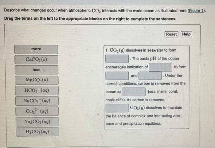 Describe what changes occur when atmospheric CO₂ interacts with the world ocean as illustrated here (Figure 1).
Drag the terms on the left to the appropriate blanks on the right to complete the sentences.
more
CaCO3 (s)
less
MgCO3 (8)
HCO₂ (aq)
NaCO₂ (aq)
2-
COy” (aq)
Na₂CO3 (aq)
H₂CO3 (aq)
1. CO₂ (g) dissolves in seawater to form
. The basic pH of the ocean
encourages ionization of
and
Reset Help
ocean as
chalk cliffs). As carbon is removed,
to form
Under the
correct conditions, carbon is removed from the
(sea shells, coral,
CO₂ (g) dissolves to maintain
the balance of complex and interacting acid-
base and precipitation equilibria.