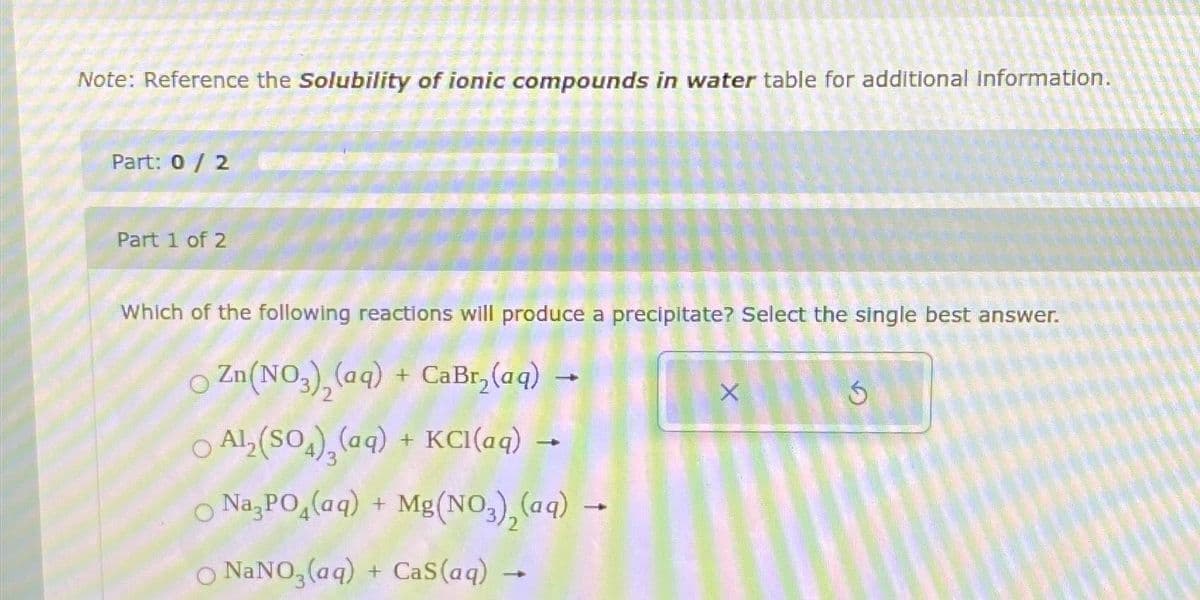 Note: Reference the Solubility of ionic compounds in water table for additional information.
Part: 0 / 2
Part 1 of 2
Which of the following reactions will produce a precipitate? Select the single best answer.
○ Zn(NO3), (aq) + CaBr₂(aq)
○ Al₂(SO4)₂ (aq) + KCl(aq)
○ Na3PO4(aq) + Mg(NO3)₂(aq) -
O NaNO3(aq) + CaS (aq)
X
Ś