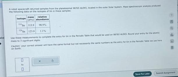 abe
A robot spacecraft returned samples from the planetesimal 98765 ALEKS, located in the outer Solar System. Mass-spectroscopic analysis produced
the following data on the isotopes of tin in these samples:
mass
relative
(amu) abundance
113.9 98.9%
123.9
1.1%
Use these measurements to complete the entry for tin in the Periodic Table that would be used on 98765 ALEKS. Round your entry for the atomic
mass to 3 significant digits.
isotope
114 Sn
124 gn
Caution: your correct answer will have the same format but not necessarily the same numbers as the entry for tin in the Periodic Table we use here
on Earth.
ON
Save For Later
14
Submit Assignment