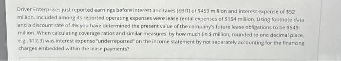 Driver Enterprises just reported earnings before interest and taxes (EBIT) of $459 million and interest expense of $52
million. Included among its reported operating expenses were lease rental expenses of $154 million. Using footnote data
and a discount rate of 4% you have determined the present value of the company's future lease obligations to be $549
million. When calculating coverage ratios and similar measures, by how much (in 5 million, rounded to one decimal place,
e.g., $12.3) was interest expense "underreported" on the income statement by not separately accounting for the financing
charges embedded within the lease payments?