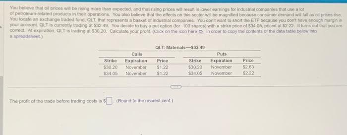 You believe that all prices will be rising more than expected, and that rising prices will result in lower earnings for industrial companies that use a lot
of petroleum-related products in their operations. You also believe that the effects on this sector will be magnified because consumer demand will fall as oil prices rise.
You locate an exchange traded fund, QLT, that represents a basket of industrial companies. You don't want to short the ETF because you don't have enough margin in
your account. QLT is currently trading at $32.49. You decide to buy a put option (for 100 shares) with a strike price of $34.05, priced at $2.22. It turns out that you are
correct. At expiration, QLT is trading at $30.20. Calculate your profit. (Click on the icon here in order to copy the contents of the data table below into
a spreadsheet.)
Calls
Strike Expiration
$30.20 November
$34.05 November
QLT: Materials-$32.49
Price
$1.22
$1.22
come
The profit of the trade before trading costs is $. (Round to the nearest cent.)
Puts
Expiration Price
Strike
$30.20 November $2.63
$34.05 November $2.22