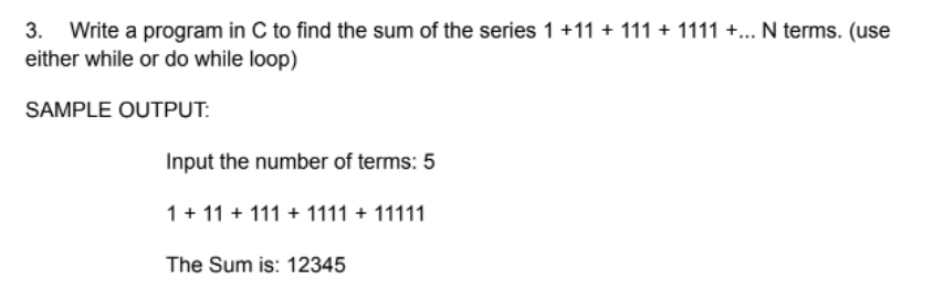 3. Write a program in C to find the sum of the series 1 +11 + 111 + 1111 +... N terms. (use
either while or do while loop)
SAMPLE OUTPUT:
Input the number of terms: 5
1+ 11 + 111 + 1111 + 11111
The Sum is: 12345
