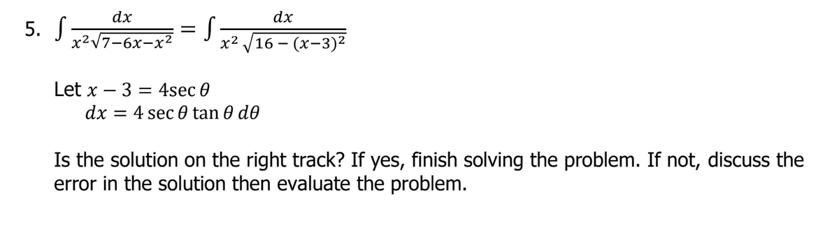 dx
x² √√16-(x-3)²
Let x
3 = 4sec 0
dx = 4 sec 0 tan 0 de
Is the solution on the right track? If yes, finish solving the problem. If not, discuss the
error in the solution then evaluate the problem.
5. S
dx
x²√7-6x-x²
S