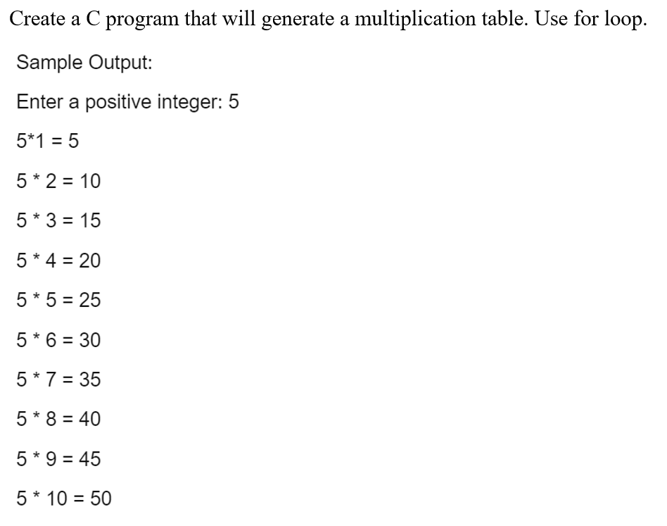 Create a C program that will generate a multiplication table. Use for loop.
Sample Output:
Enter a positive integer: 5
5*1 = 5
5 * 2 = 10
5 * 3 = 15
5* 4 = 20
5 * 5 = 25
5* 6 = 30
%3D
5 * 7 = 35
5 * 8 = 40
%3D
5 * 9 = 45
5* 10 = 50
