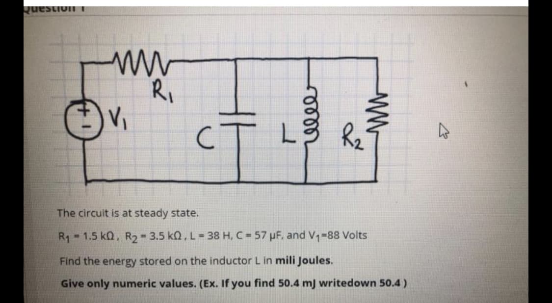 Question
R,
he
The circuit is at steady state.
R1 1.5 kQ, R2 3.5 kQ, L= 38 H, C 57 pF, and V-88 Volts
%3D
Find the energy stored on the inductor L in mili Joules.
Give only numeric values. (Ex. If you find 50.4 mJ writedown 50.4)
