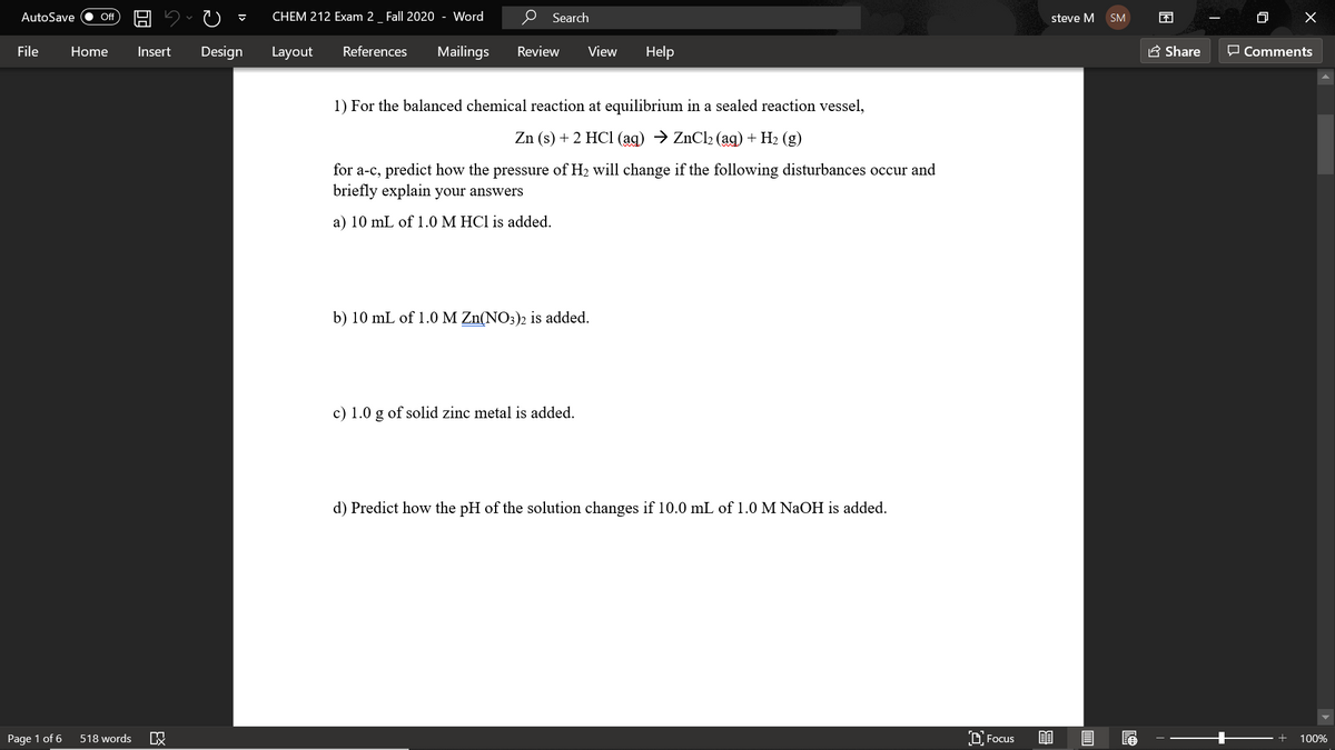 AutoSave
CHEM 212 Exam 2_ Fall 2020 - Word
O Search
困
ff
steve M
SM
File
Home
Insert
Design
Layout
References
Mailings
Review
View
Help
A Share
O Comments
1) For the balanced chemical reaction at equilibrium in a sealed reaction vessel,
Zn (s) + 2 HC1 (ag) → ZnCl2 (ag) + H2 (g)
for a-c, predict how the pressure of H2 will change if the following disturbances occur and
briefly explain your answers
a) 10 mL of 1.0 M HCl is added.
b) 10 mL of 1.0 M Zn(NO3)2 is added.
c) 1.0 g of solid zinc metal is added.
d) Predict how the pH of the solution changes if 10.0 mL of 1.0 M NaOH is added.
Page 1 of 6
518 words
D Focus
100%
