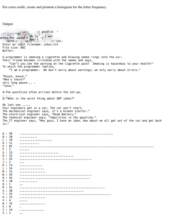 For extra credit, create and printout a histogram for the letter frequency
Output:
6 pninT:A
Ok la'
et** tar T:
bekes.tte en
with e
Enter an input filename: jokes.txt
File size: 882
Buffer:
*1.t wor
ab our
et car.
A programmer is smoking a cigarette and blowing smoke rings into the air.
Their friend becomes irritated with the smoke and says,
"Can't you see the warning on the cigarette pack? Smoking is hazardous to your health!"
To which the programmer replies,
"I am a programmer. We don't worry about warnings; we only worry about errors."
"Knock, knock."
"Who's there?"
very long pause...
"Java."
A:The punchline often arrives before the set-up.
0: "What is the worst thing about UDP jokes?"
Ok last one .....
Four engineers get in a car. The car won't start.
The mechanical engineer says, it's a broken starter."
The electrical engineer says, "Dead Battery."
The chemical engineer says, "Impurities in the gasoline."
The IT engineer says, "Hey guys, I have an idea. How about we all get out of the car and get back
in."
A : 56
B: 10
C: 19
D: 11
E : 81
F: 5
G: 23
H: 32
I : 43
J: 2
K : 13
L: 14
M: 15
N: 43
0: 42
P: 10
0: 1
R: 51
S: 38
T: 55
U: 15
V : 4
W : 15
X: 0
Y : 14
Z: 1
......
...... .....
........
............
.....
......
.....
....
...
...............
...... ......
.....
