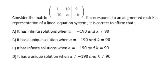 1
19
9.
- 10
-k
Consider the matrix
it corresponds to an augmented matrixial
representation of a lineal equation system ; it is correct to affirm that :
A) It has infinite solutions when a = -190 and k + 90
B) It has a unique solution when a = -190 and k = 90
C) It has infinite solutions when a + -190 and k + 90
D) It has a unique solution when a + -190 and k # 90
