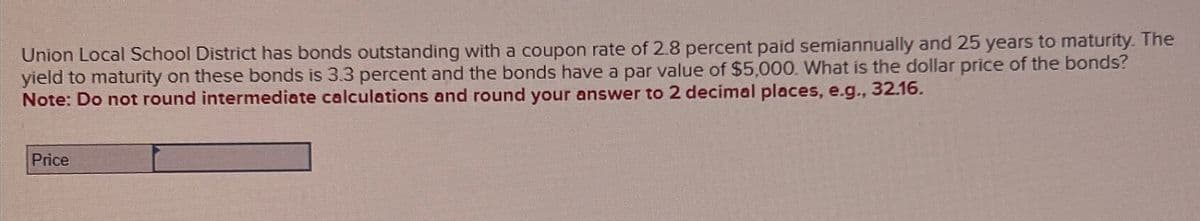 Union Local School District has bonds outstanding with a coupon rate of 2.8 percent paid semiannually and 25 years to maturity. The
yield to maturity on these bonds is 3.3 percent and the bonds have a par value of $5,000. What is the dollar price of the bonds?
Note: Do not round intermediate calculations and round your answer to 2 decimal places, e.g., 32.16.
Price