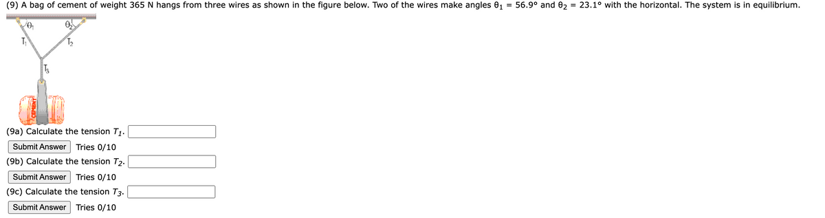 (9) A bag of cement of weight 365 N hangs from three wires as shown in the figure below. Two of the wires make angles 0₁ = 56.9⁰ and 02
=
T3
T₂
(9a) Calculate the tension T₁.
Submit Answer Tries 0/10
(9b) Calculate the tension T2.
Submit Answer Tries 0/10
(9c) Calculate the tension T3.
Submit Answer Tries 0/10
NON
23.1° with the horizontal. The system is in equilibrium.