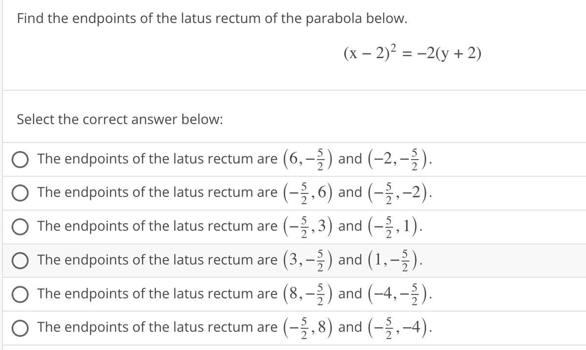 Find the endpoints of the latus rectum of the parabola below.
Select the correct answer below:
(x - 2)² = -2(y + 2)
The endpoints of the latus rectum are (6,-2) and (-2,-2).
O The endpoints of the latus rectum are (-2,6) and (-2,-2).
The endpoints of the latus rectum are (-2,3) and (-5,1).
The endpoints of the latus rectum are (3,-2) and (1,–½).
The endpoints of the latus rectum are (8,
(8,-2) and (-4,-2).
O The endpoints of the latus rectum are (-2,8) and (-2,-4).