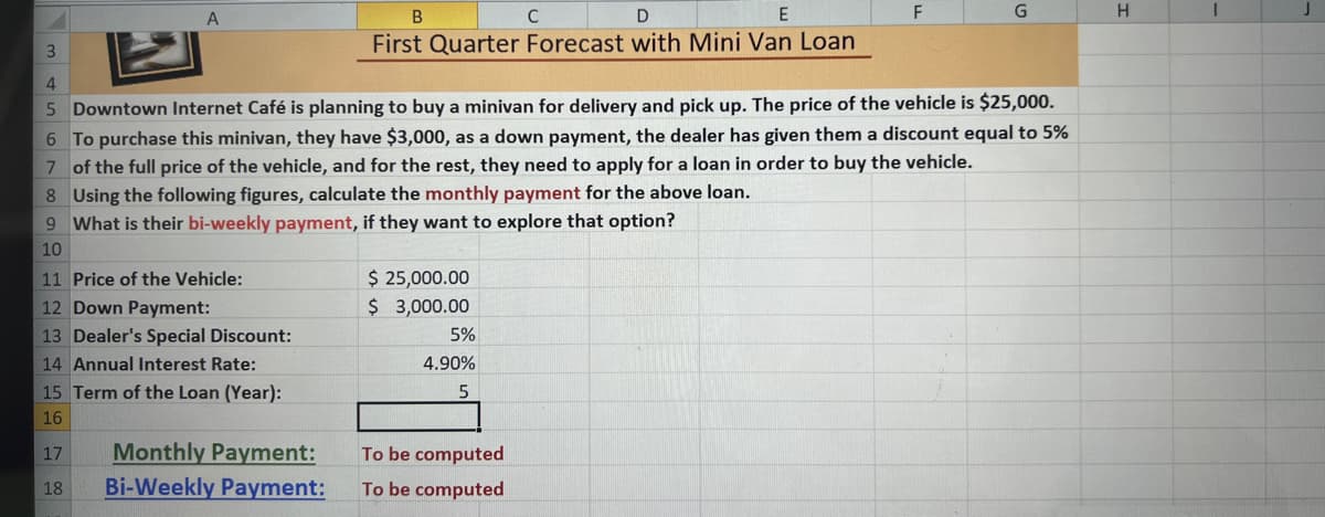 3
A
B
D
E
First Quarter Forecast with Mini Van Loan
11 Price of the Vehicle:
12 Down Payment:
13 Dealer's Special Discount:
14 Annual Interest Rate:
15 Term of the Loan (Year):
16
17
18
4
5 Downtown Internet Café is planning to buy a minivan for delivery and pick up. The price of the vehicle is $25,000.
8 Using the following figures, calculate the monthly payment for the above loan.
9 What is their bi-weekly payment, if they want to explore that option?
10
Monthly Payment:
Bi-Weekly Payment:
C
6 To purchase this minivan, they have $3,000, as a down payment, the dealer has given them a discount equal to 5%
7
of the full price of the vehicle, and for the rest, they need to apply for a loan in order to buy the vehicle.
$ 25,000.00
$ 3,000.00
5%
4.90%
5
F
To be computed
To be computed
G
H