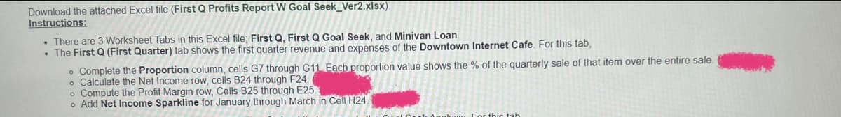 Download the attached Excel file (First Q Profits Report W Goal Seek_Ver2.xlsx).
Instructions:
. There are 3 Worksheet Tabs in this Excel file; First Q, First Q Goal Seek, and Minivan Loan.
• The First Q (First Quarter) tab shows the first quarter revenue and expenses of the Downtown Internet Cafe. For this tab,
• Complete the Proportion column, cells G7 through G11 Each proportion value shows the % of the quarterly sale of that item over the entire sale.
Calculate the Net Income row, cells B24 through F24.
o Compute the Profit Margin row, Cells B25 through E25.
o Add Net Income Sparkline for January through March in Cell H24.
in For this tab