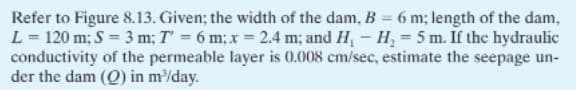 Refer to Figure 8.13. Given; the width of the dam, B = 6 m; length of the dam,
L = 120 m; S = 3 m; T' = 6 m; x 2.4 m; and H,- H, = 5 m. If the hydraulic
conductivity of the permeable layer is 0.008 cm/sec, estimate the seepage un-
der the dam (Q) in m/day.
