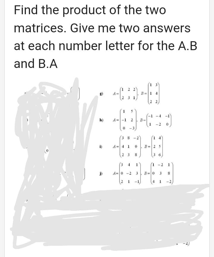 Find the product of the two
matrices. Give me two answers
at each number letter for the A.B
and B.A
13
(1 2 2)
A =
B =1 4
3 1
5
-4 -1
-1
B=
1
h)
A =-1
-2
0 -3
3 8-2
1 4
A= 4 1
B =2 5
2 3
36
(3
4.
1
(1 -2
1
A=0 -2
3
B=0
8
1.
-1
4
1
2.
