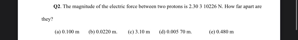 Q2. The magnitude of the electric force between two protons is 2.30 3 10226 N. How far apart are
they?
(a) 0.100 m
(b) 0.0220 m.
(c) 3.10 m
(d) 0.005 70 m.
(e) 0.480 m
