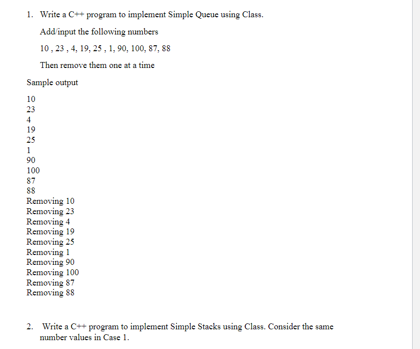 1. Write a C++ program to implement Simple Queue using Class.
Add/input the following numbers
10 , 23 , 4, 19, 25 , 1, 90, 100, 87, 88
Then remove them one at a time
Sample output
10
23
4
19
25
1
90
100
87
88
Removing 10
Removing 23
Removing 4
Removing 19
Removing 25
Removing 1
Removing 90
Removing 100
Removing 87
Removing 88
Write a C++ program to implement Simple Stacks using Class. Consider the same
number values in Case 1.
2.
