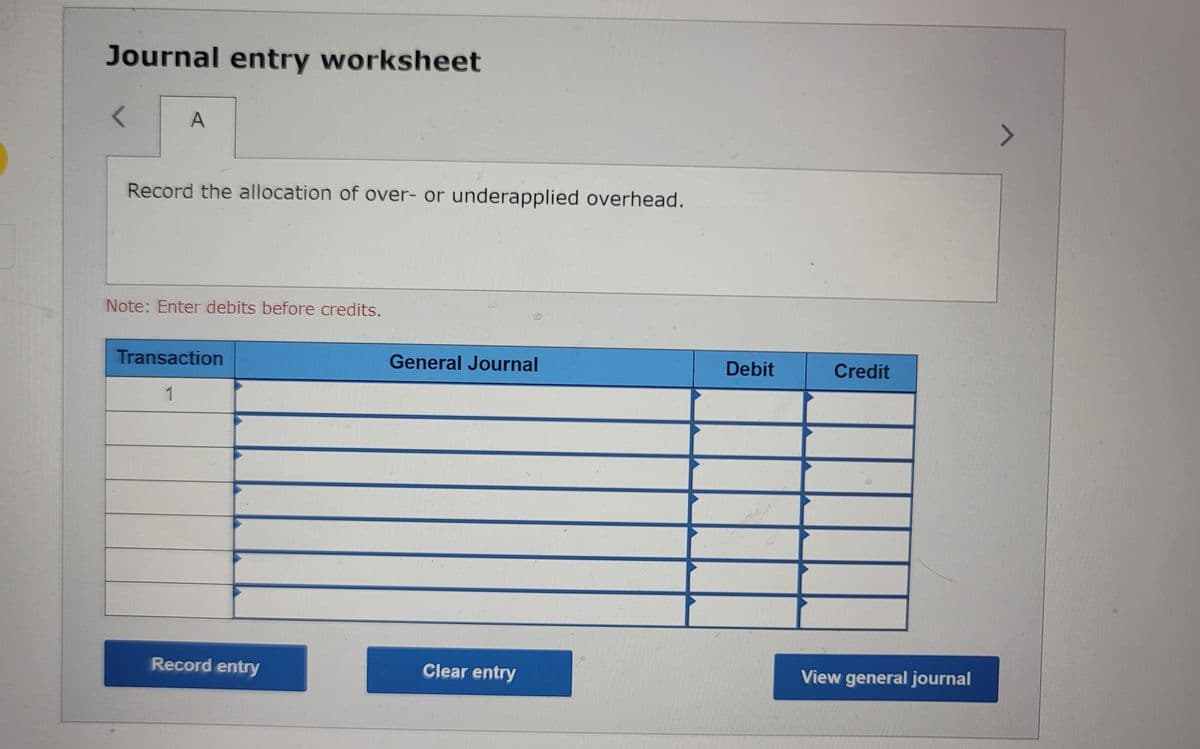 Journal entry worksheet
< A
Record the allocation of over- or underapplied overhead.
Note: Enter debits before credits.
Transaction
1
Record entry
General Journal
Clear entry
Debit
Credit
View general journal
7