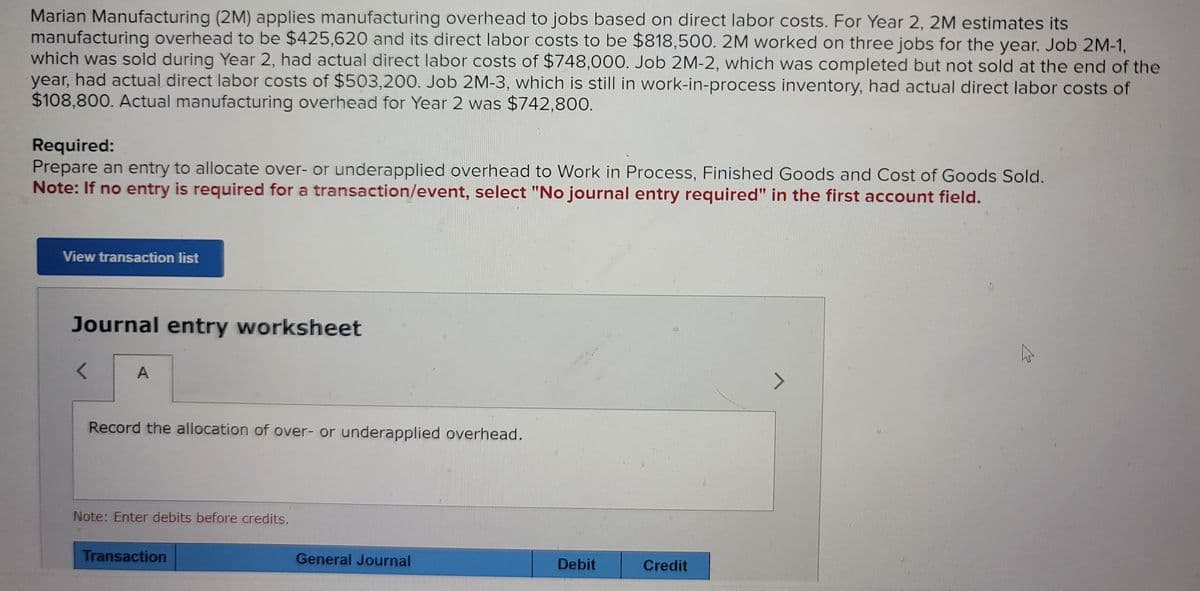 Marian Manufacturing (2M) applies manufacturing overhead to jobs based on direct labor costs. For Year 2, 2M estimates its
manufacturing overhead to be $425,620 and its direct labor costs to be $818,500. 2M worked on three jobs for the year. Job 2M-1,
which was sold during Year 2, had actual direct labor costs of $748,000. Job 2M-2, which was completed but not sold at the end of the
year, had actual direct labor costs of $503,200. Job 2M-3, which is still in work-in-process inventory, had actual direct labor costs of
$108,800. Actual manufacturing overhead for Year 2 was $742,800.
Required:
Prepare an entry to allocate over- or underapplied overhead to Work in Process, Finished Goods and Cost of Goods Sold.
Note: If no entry is required for a transaction/event, select "No journal entry required" in the first account field.
View transaction list
Journal entry worksheet
<
A
Record the allocation of over- or underapplied overhead.
Note: Enter debits before credits.
Transaction
General Journal
Debit
Credit
7
✓