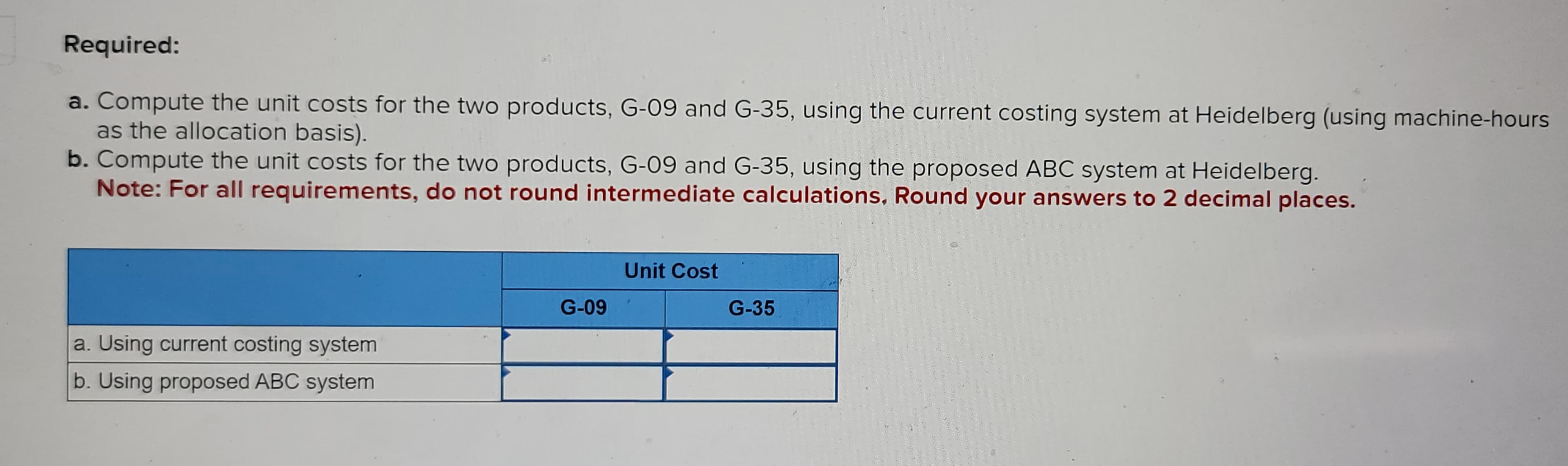 Required:
a. Compute the unit costs for the two products, G-09 and G-35, using the current costing system at Heidelberg (using machine-hours
as the allocation basis).
b. Compute the unit costs for the two products, G-09 and G-35, using the proposed ABC system at Heidelberg.
Note: For all requirements, do not round intermediate calculations, Round your answers to 2 decimal places.
a. Using current costing system
b. Using proposed ABC system
G-09
Unit Cost
G-35
MEN