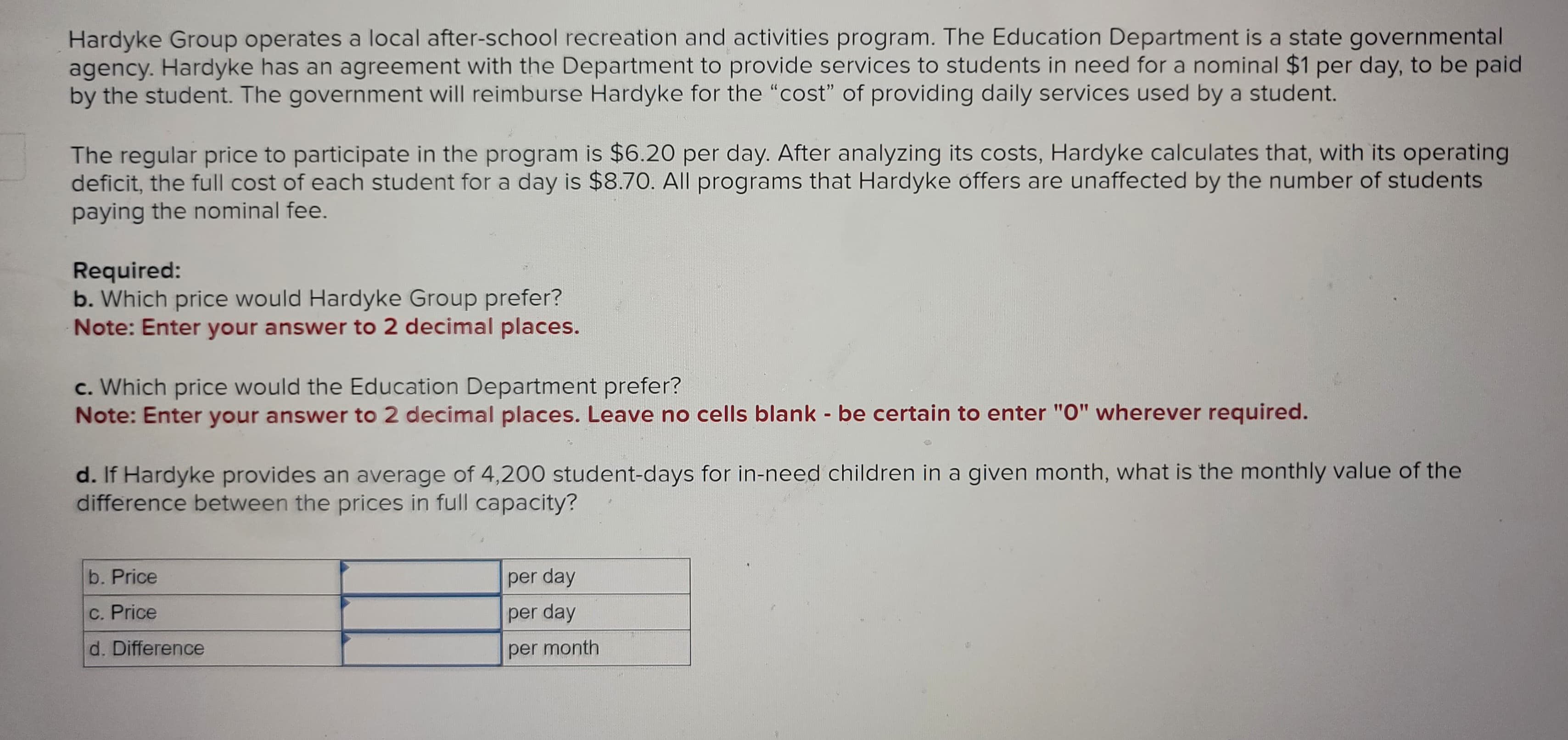 Hardyke Group operates a local after-school recreation and activities program. The Education Department is a state governmental
agency. Hardyke has an agreement with the Department to provide services to students in need for a nominal $1 per day, to be paid
by the student. The government will reimburse Hardyke for the "cost" of providing daily services used by a student.
The regular price to participate in the program is $6.20 per day. After analyzing its costs, Hardyke calculates that, with its operating
deficit, the full cost of each student for a day is $8.70. All programs that Hardyke offers are unaffected by the number of students
paying the nominal fee.
Required:
b. Which price would Hardyke Group prefer?
Note: Enter your answer to 2 decimal places.
c. Which price would the Education Department prefer?
Note: Enter your answer to 2 decimal places. Leave no cells blank - be certain to enter "0" wherever required.
d. If Hardyke provides an average of 4,200 student-days for in-need children in a given month, what is the monthly value of the
difference between the prices in full capacity?
b. Price
c. Price
d. Difference
per day
per day
per month