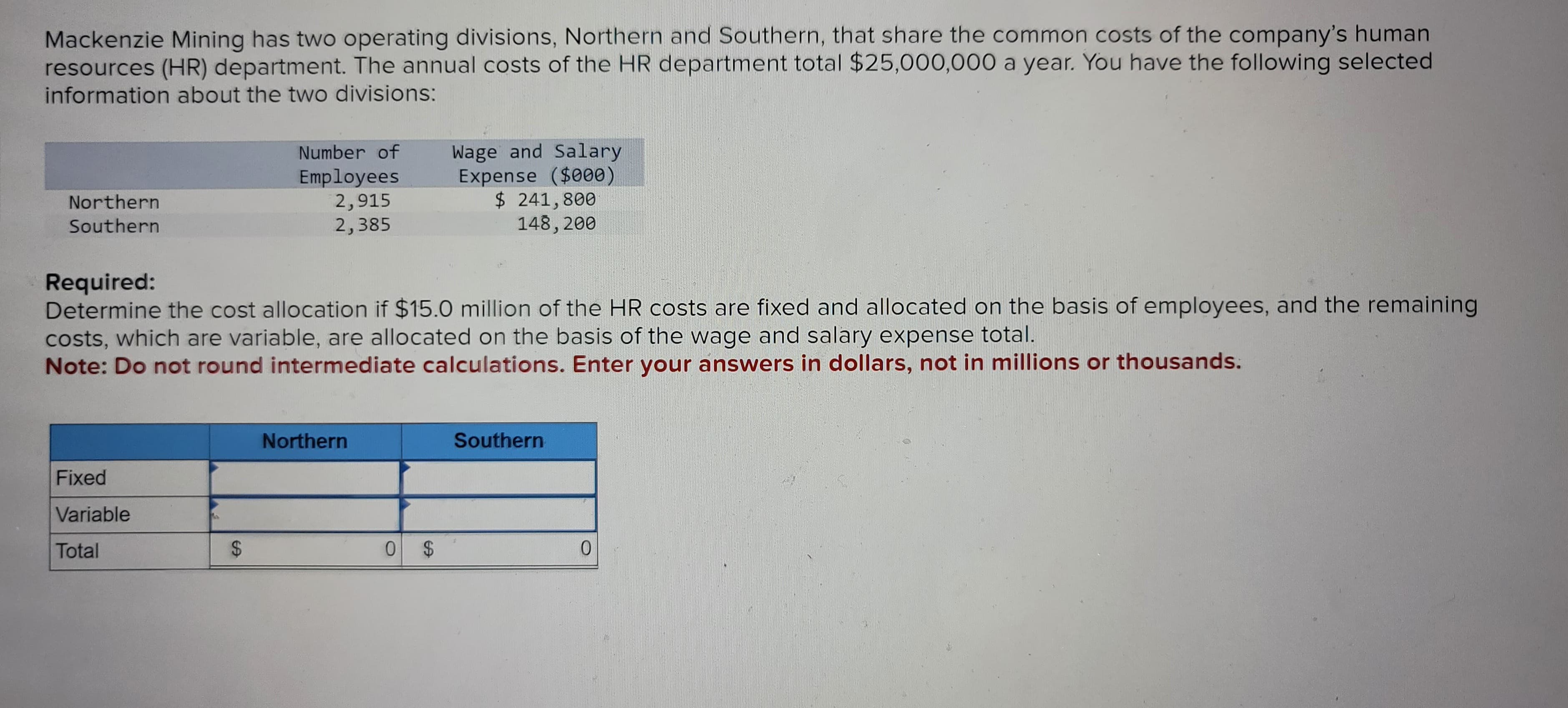 Mackenzie Mining has two operating divisions, Northern and Southern, that share the common costs of the company's human
resources (HR) department. The annual costs of the HR department total $25,000,000 a year. You have the following selected
information about the two divisions:
Northern
Southern
Fixed
Variable
Total
Number of
Employees
2,915
2,385
Required:
Determine the cost allocation if $15.0 million of the HR costs are fixed and allocated on the basis of employees, and the remaining
costs, which are variable, are allocated on the basis of the wage and salary expense total.
Note: Do not round intermediate calculations. Enter your answers in dollars, not in millions or thousands.
$
Northern
Wage and Salary
Expense ($000)
$ 241,800
148, 200
0 $
Southern
0