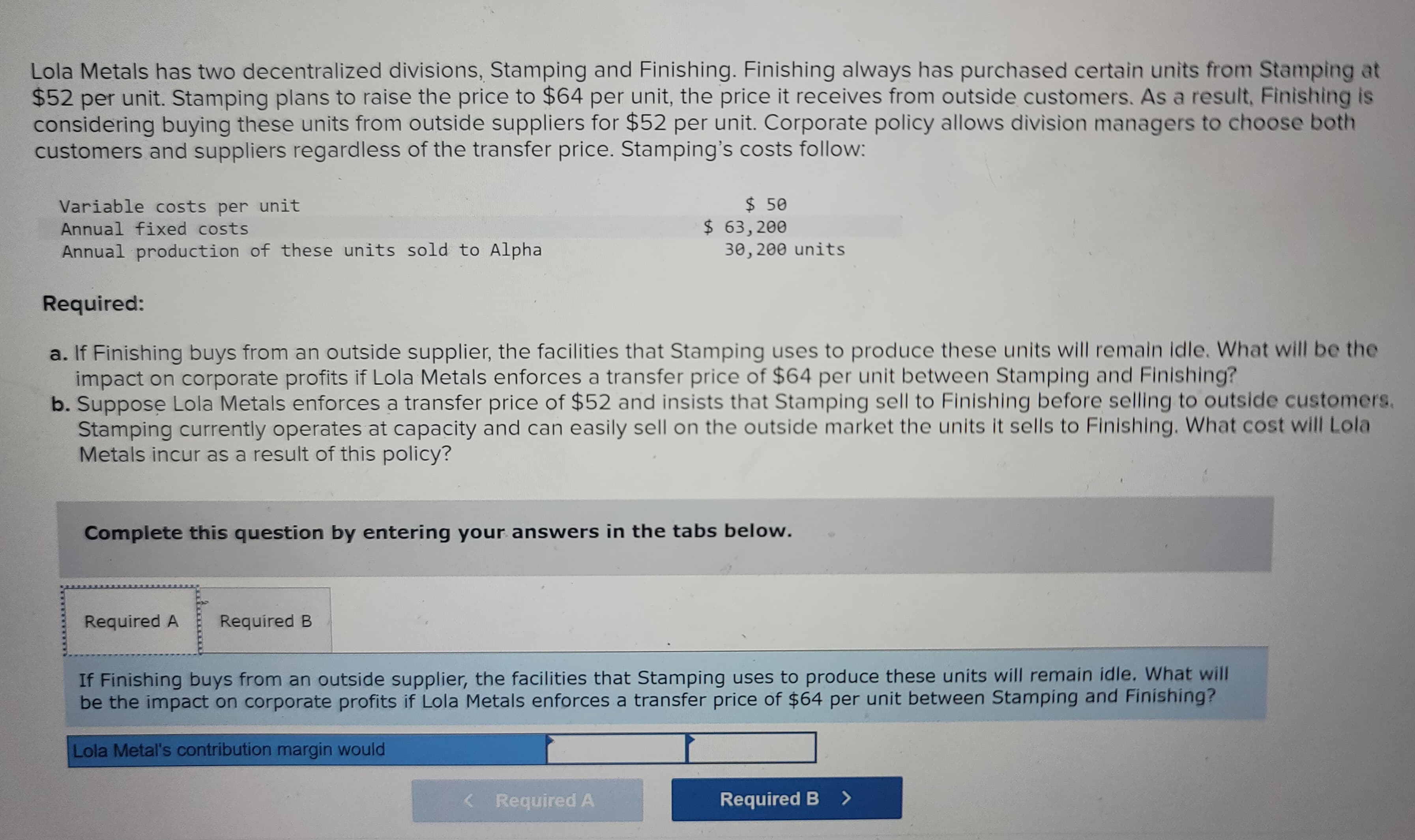 Lola Metals has two decentralized divisions, Stamping and Finishing. Finishing always has purchased certain units from Stamping at
$52 per unit. Stamping plans to raise the price to $64 per unit, the price it receives from outside customers. As a result, Finishing is
considering buying these units from outside suppliers for $52 per unit. Corporate policy allows division managers to choose both
customers and suppliers regardless of the transfer price. Stamping's costs follow:
Variable costs per unit
Annual fixed costs
Annual production of these units sold to Alpha
Required:
a. If Finishing buys from an outside supplier, the facilities that Stamping uses to produce these units will remain idle. What will be the
impact on corporate profits if Lola Metals enforces a transfer price of $64 per unit between Stamping and Finishing?
b. Suppose Lola Metals enforces a transfer price of $52 and insists that Stamping sell to Finishing before selling to outside customers.
Stamping currently operates at capacity and can easily sell on the outside market the units it sells to Finishing. What cost will Lola
Metals incur as a result of this policy?
Complete this question by entering your answers in the tabs below.
Required A
Required B
$ 50
$63,200
30,200 units
If Finishing buys from an outside supplier, the facilities that Stamping uses to produce these units will remain idle. What will
be the impact on corporate profits if Lola Metals enforces a transfer price of $64 per unit between Stamping and Finishing?
Lola Metal's contribution margin would
< Required A
Required B >