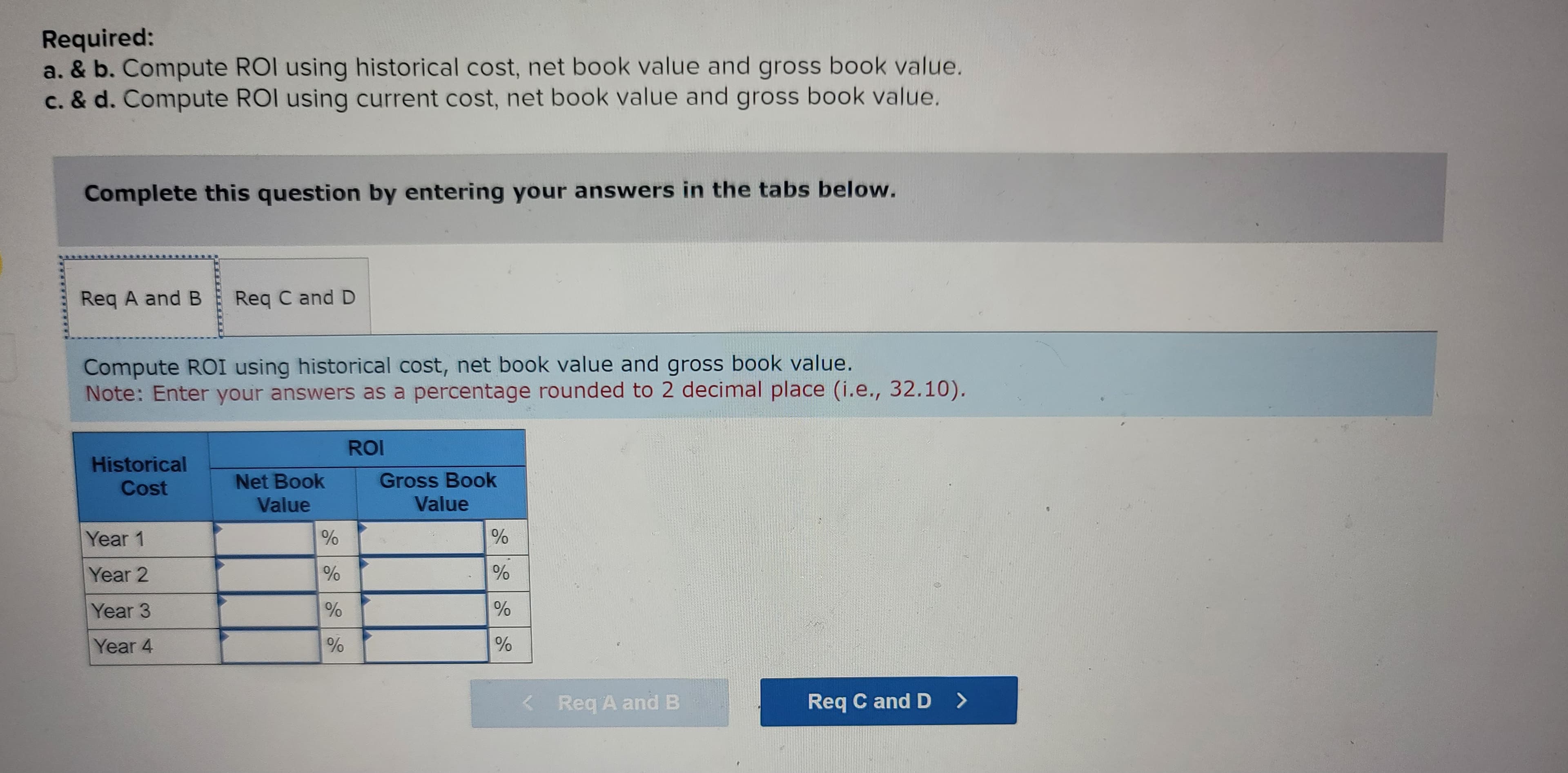 Required:
a. & b. Compute ROI using historical cost, net book value and gross book value.
c. & d. Compute ROI using current cost, net book value and gross book value.
Complete this question by entering your answers in the tabs below.
Req A and B Req C and D
Compute ROI using historical cost, net book value and gross book value.
Note: Enter your answers as a percentage rounded to 2 decimal place (i.e., 32.10).
Historical
Cost
Year 1
Year 2
Year 3
Year 4
Net Book
Value
%
%
%
%
ROI
Gross Book
Value
%
%
%
%
< Req A and B
Req C and D >