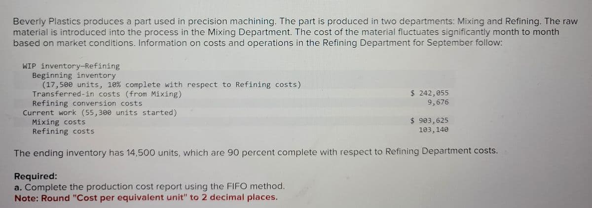 Beverly Plastics produces a part used in precision machining. The part is produced in two departments: Mixing and Refining. The raw
material is introduced into the process in the Mixing Department. The cost of the material fluctuates significantly month to month
based on market conditions. Information on costs and operations in the Refining Department for September follow:
WIP inventory-Refining
Beginning inventory
(17,500 units, 10% complete with respect to Refining costs)
Transferred-in costs (from Mixing)
Refining conversion costs
Current work (55,300 units started)
Mixing costs
Refining costs
$ 242,055
9,676
Required:
a. Complete the production cost report using the FIFO method.
Note: Round "Cost per equivalent unit" to 2 decimal places.
$ 903,625
103,140
The ending inventory has 14,500 units, which are 90 percent complete with respect to Refining Department costs.