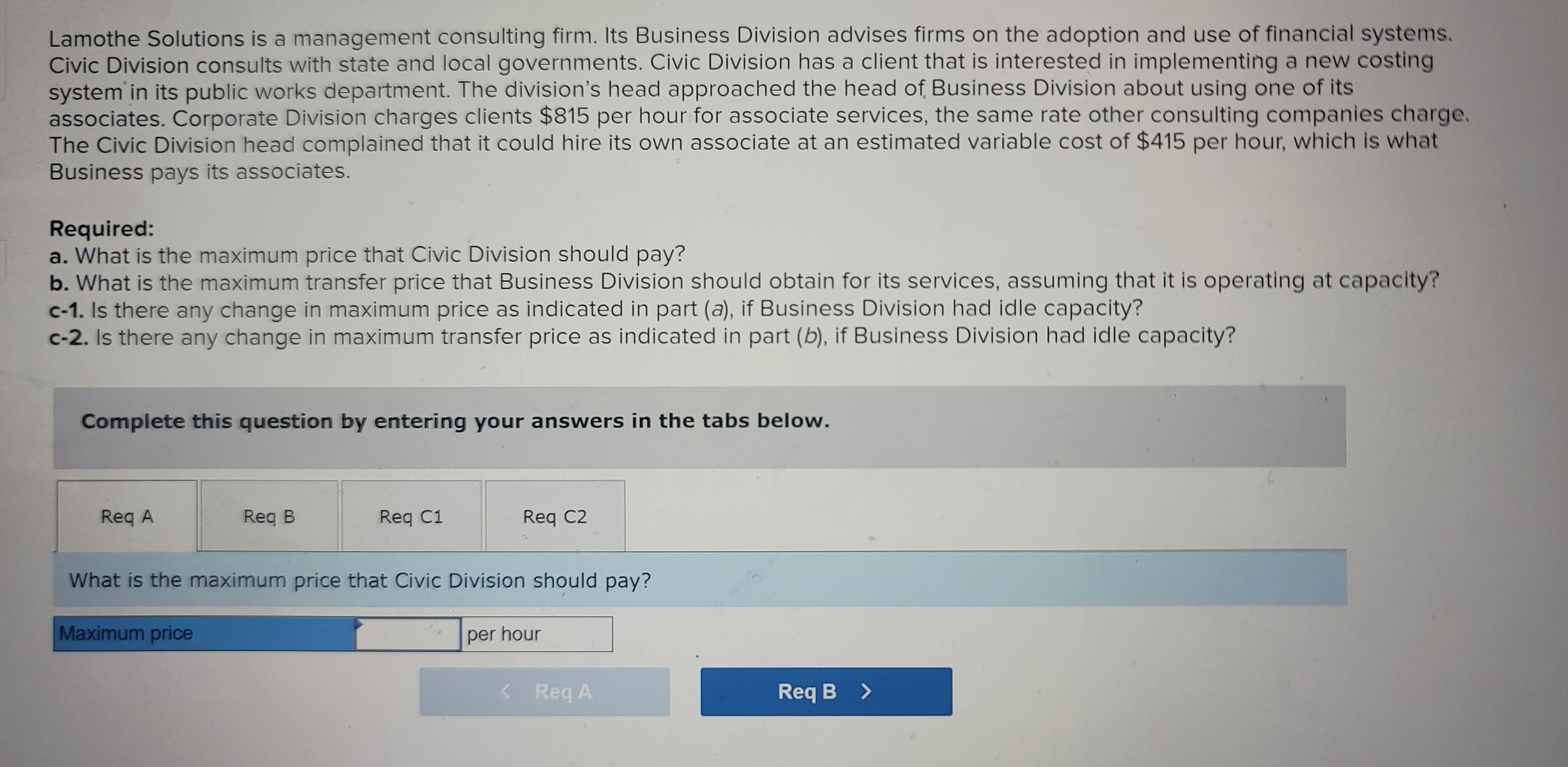 Lamothe Solutions is a management consulting firm. Its Business Division advises firms on the adoption and use of financial systems.
Civic Division consults with state and local governments. Civic Division has a client that is interested in implementing a new costing
system in its public works department. The division's head approached the head of Business Division about using one of its
associates. Corporate Division charges clients $815 per hour for associate services, the same rate other consulting companies charge.
The Civic Division head complained that it could hire its own associate at an estimated variable cost of $415 per hour, which is what
Business pays its associates.
Required:
a. What is the maximum price that Civic Division should pay?
b. What is the maximum transfer price that Business Division should obtain for its services, assuming that it is operating at capacity?
c-1. Is there any change in maximum price as indicated in part (a), if Business Division had idle capacity?
c-2. Is there any change in maximum transfer price as indicated in part (b), if Business Division had idle capacity?
Complete this question by entering your answers in the tabs below.
Reg A
Req B
Req C1
Req C2
What is the maximum price that Civic Division should pay?
Maximum price
per hour
< Req A
Req B >