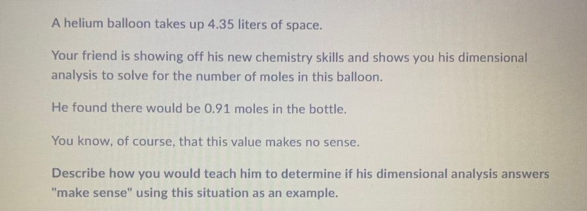 A helium balloon takes up 4.35 liters of space.
Your friend is showing off his new chemistry skills and shows you his dimensional
analysis to solve for the number of moles in this balloon.
He found there would be 0.91 moles in the bottle.
You know, of course, that this value makes no sense.
Describe how you would teach him to determine if his dimensional analysis answers
"make sense" using this situation as an example.