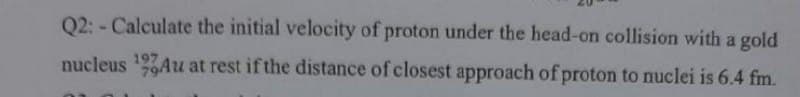 Q2: - Calculate the initial velocity of proton under the head-on collision with a gold
nucleus 9Au at rest if the distance of closest approach of proton to nuclei is 6.4 fm.
