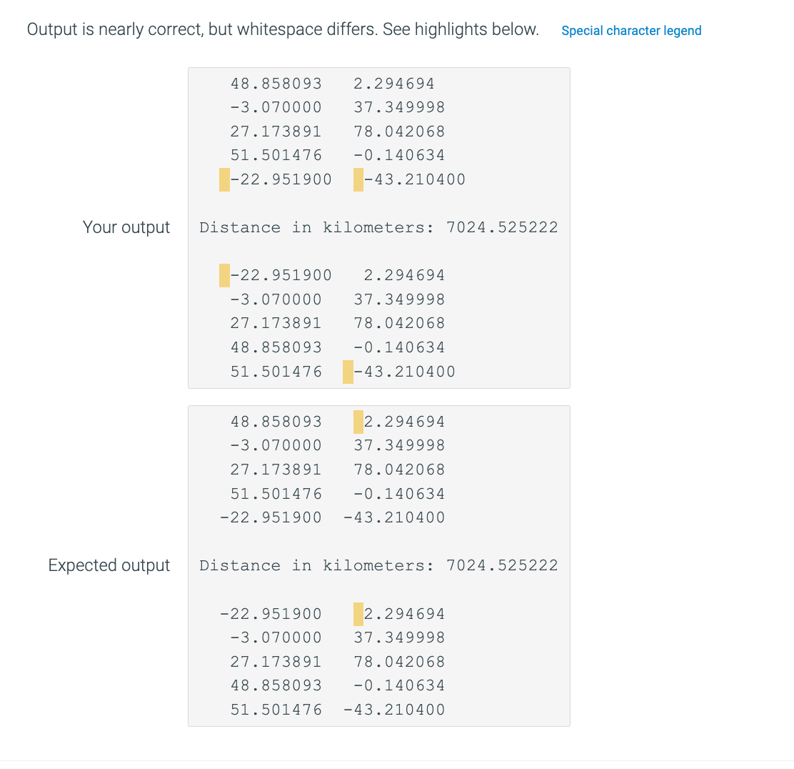 Output is nearly correct, but whitespace differs. See highlights below. Special character legend
Your output
Expected output
48.858093
2.294694
-3.070000 37.349998
27.173891 78.042068
51.501476
-0.140634
-22.951900 -43.210400
Distance in kilometers: 7024.525222
-22.951900 2.294694
-3.070000 37.349998
27.173891 78.042068
48.858093 -0.140634
51.501476 -43.210400
48.858093
2.294694
-3.070000 37.349998
27.173891 78.042068
51.501476 -0.140634
-22.951900 -43.210400
Distance in kilometers: 7024.525222
-22.951900
2.294694
-3.070000 37.349998
27.173891 78.042068
48.858093 -0.140634
51.501476 -43.210400