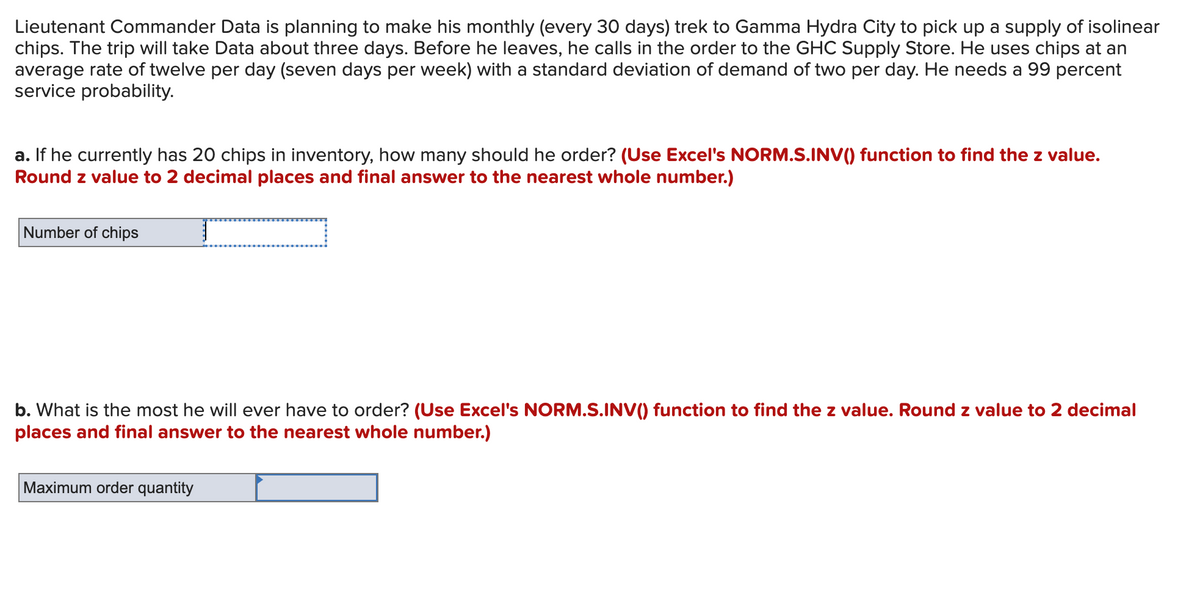 Lieutenant Commander Data is planning to make his monthly (every 30 days) trek to Gamma Hydra City to pick up a supply of isolinear
chips. The trip will take Data about three days. Before he leaves, he calls in the order to the GHC Supply Store. He uses chips at an
average rate of twelve per day (seven days per week) with a standard deviation of demand of two per day. He needs a 99 percent
service probability.
a. If he currently has 20 chips in inventory, how many should he order? (Use Excel's NORM.S.INV() function to find the z value.
Round z value to 2 decimal places and final answer to the nearest whole number.)
Number of chips
b. What is the most he will ever have to order? (Use Excel's NORM.S.INV() function to find the z value. Round z value to 2 decimal
places and final answer to the nearest whole number.)
Maximum order quantity