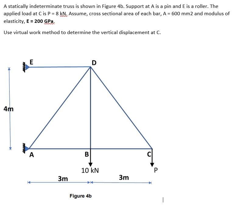 A statically indeterminate truss is shown in Figure 4b. Support at A is a pin and E is a roller. The
applied load at C is P = 8 kN. Assume, cross sectional area of each bar, A = 600 mm2 and modulus of
elasticity, E = 200 GPa.
Use virtual work method to determine the vertical displacement at C.
D
4m
A
B
C
10 kN
P
3m
3m
Figure 4b
