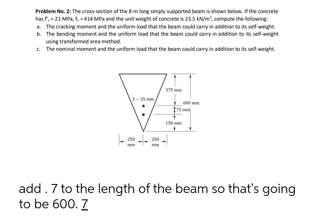 Problem No. 2: The cross-section of the 8-m long simply supported beam is shown below. If the concrete
has f'. = 21 MPa, fy = 414 MPa and the unit weight of concrete is 23.5 kN/m³, compute the following:
a. The cracking moment and the uniform load that the beam could carry in addition to its self-weight.
b. The bending moment and the uniform load that the beam could carry in addition to its self-weight
using transformed area method.
C.
The nominal moment and the uniform load that the beam could carry in addition to its self-weight.
375 mm
2 - 25 mm
600 mm
75 mm
150 mm
250
250
mm
mm
add. 7 to the length of the beam so that's going
to be 600. 7
