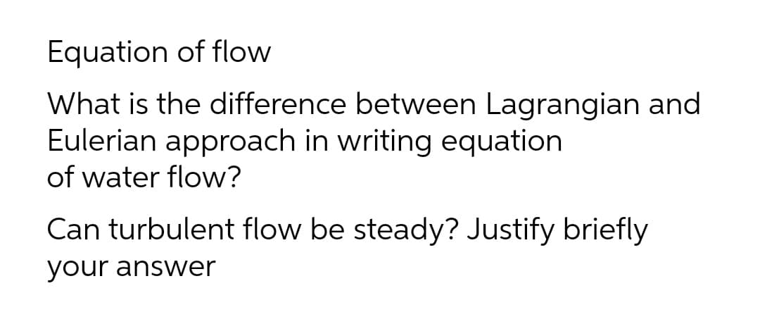 Equation of flow
What is the difference between Lagrangian and
Eulerian approach in writing equation
of water flow?
Can turbulent flow be steady? Justify briefly
your answer

