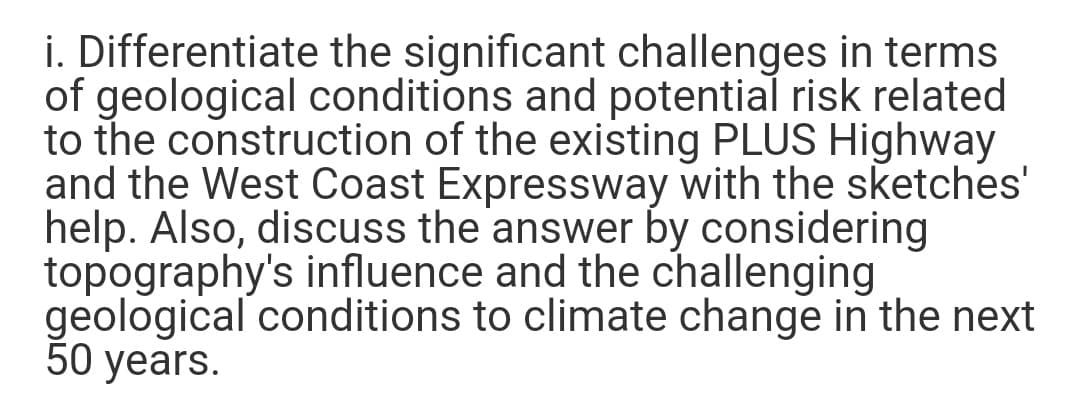 i. Differentiate the significant challenges in terms
of geological conditions and potential risk related
to the construction of the existing PLUS Highway
and the West Coast Expressway with the sketches'
help. Also, discuss the answer by considering
topography's influence and the challenging
geological conditions to climate change in the next
50 years.
