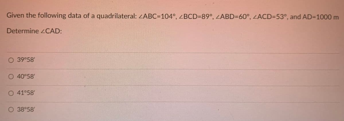 Given the following data of a quadrilateral: <ABC=104°, ZBCD=89°, ZABD=60°, ZACD=53°, and AD=1000 m
Determine CAD:
O 39°58'
O 40°58'
O 41°58'
O 38°58'
