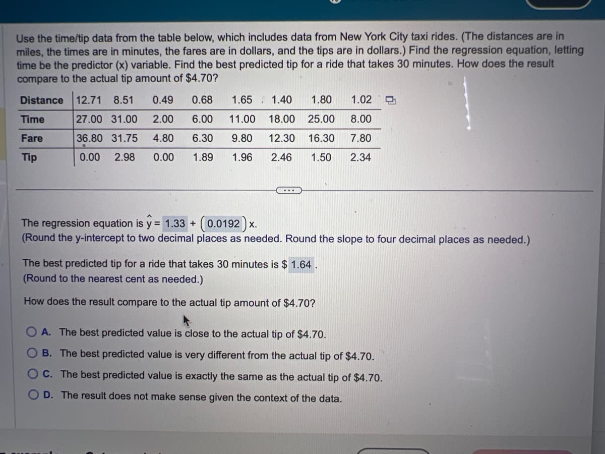 Use the time/tip data from the table below, which includes data from New York City taxi rides. (The distances are in
miles, the times are in minutes, the fares are in dollars, and the tips are in dollars.) Find the regression equation, letting
time be the predictor (x) variable. Find the best predicted tip for a ride that takes 30 minutes. How does the result
compare to the actual tip amount of $4.70?
Distance 12.71 8.51 0.49
0.68
1.65 1.40 1.80 1.02 D
27.00 31.00 2.00 6.00 11.00 18.00 25.00 8.00
6.30 9.80 12.30 16.30
1.89 1.96 2.46 1.50 2.34
7.80
36.80 31.75 4.80
0.00 2.98 0.00
Time
Fare
Tip
...
The regression equation is y = 1.33 + (0.0192)x.
(Round the y-intercept to two decimal places as needed. Round the slope to four decimal places as needed.)
The best predicted tip for a ride that takes 30 minutes is $ 1.64.
(Round to the nearest cent as needed.)
How does the result compare to the actual tip amount of $4.70?
OA. The best predicted value is close to the actual tip of $4.70.
B. The best predicted value is very different from the actual tip of $4.70.
C. The best predicted value is exactly the same as the actual tip of $4.70.
OD. The result does not make sense given the context of the data.