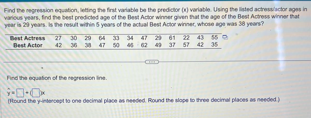 Find the regression equation, letting the first variable be the predictor (x) variable. Using the listed actress/actor ages in
various years,
find the best predicted age of the Best Actor winner given that the age of the Best Actress winner that
year is 29 years. Is the result within 5 years of the actual Best Actor winner, whose age was 38 years?
Best Actress
Best Actor
27 30 29 64 33 34 47 29 61 22 43 55
50 46 62 49 37 57 42 35
42
36
38 47
Find the equation of the regression line.
y=+*
(Round the y-intercept to one decimal place as needed. Round the slope to three decimal places as needed.)